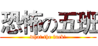 恐怖の五班 (what the fuck!)