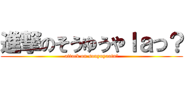 進撃のそうゆうやｌａつ？ (attack on souyuyaatu?)