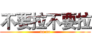 不要拉不要拉 (no no)