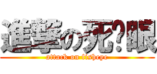 進撃の死鱼眼 (attack on fisheye)