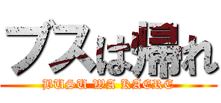 ブスは帰れ (BUSU WA KAERE)