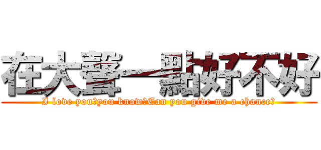 在大聲一點好不好 (I love you，you know?Can you give me a chance?)