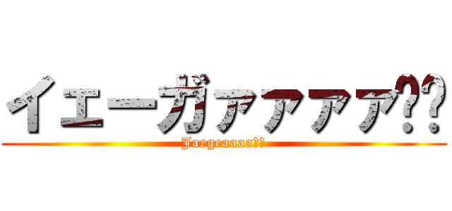 イェーガァァァァ‼︎ (Jaegeaaaa‼︎)