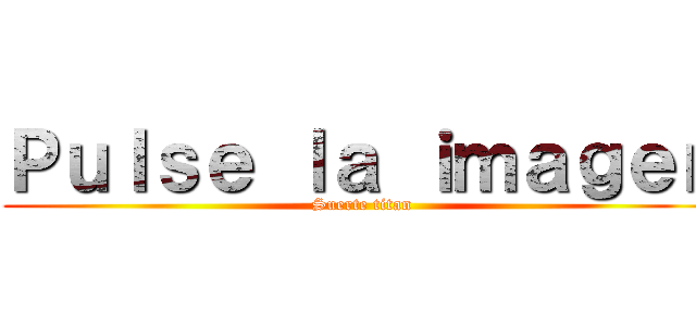 Ｐｕｌｓｅ ｌａ ｉｍａｇｅｎ (Suerte titan)