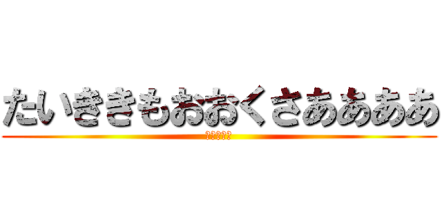 たいききもおおくさああああ (たいきさる)