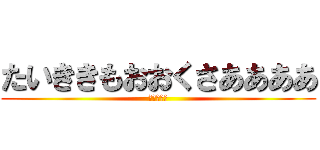 たいききもおおくさああああ (たいきさる)