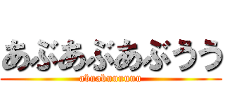 あぶあぶあぶうう (abuabuuuuuu)