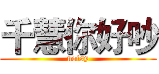 千慧你好吵 (noisy)