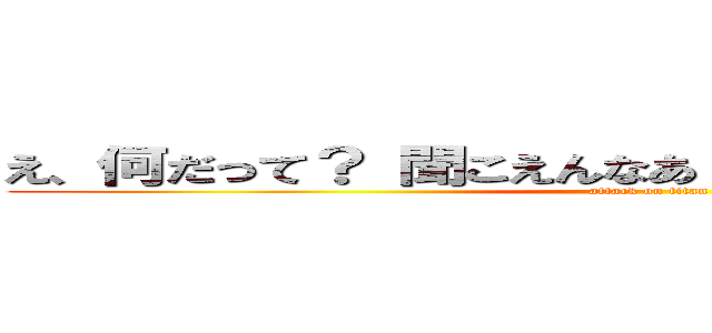 え、何だって？ 聞こえんなあ・・・もう一回言ってくれ (attack on titan)