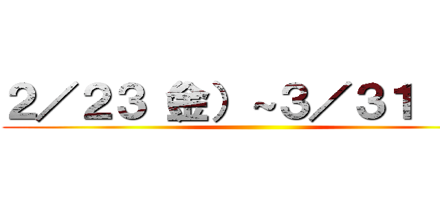 ２／２３（金）～３／３１（日） ()