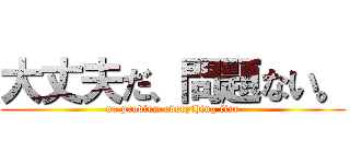 大丈夫だ、問題ない。 (no problem everything fine)