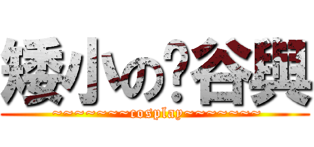 矮小の瑄谷與 ( ~~~~~~~cosplay~~~~~~~)