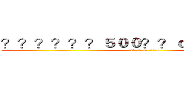 ？？？？？？５００？？ｏ？？？？？？ (attack on titan)