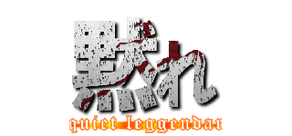 黙れ (be quiet leggendaria)