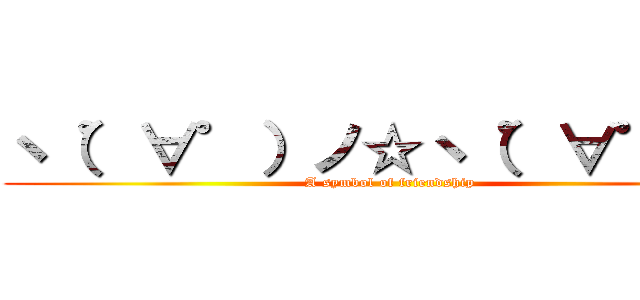 ヽ（゜∀゜）ノ☆ヽ（゜∀゜）ノ (A symbol of friendship)