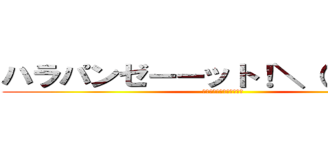 ハラパンゼーーット！＼（＾ｏ＾）／ (決して変態ではありません)