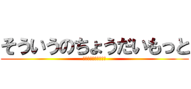 そういうのちょうだいもっと (ちょうだいちょうだい)