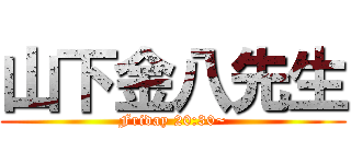 山下金八先生 (Friday 20:30~)