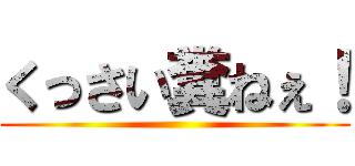 くっさい糞ねぇ！ ()