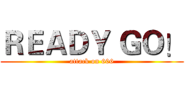 ＲＥＡＤＹ ＧＯ！ (attack on 606)