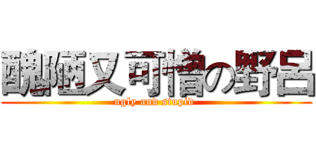 醜陋又可憎の野呂 (ugly and stupid )