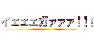 イェェェガァァァ！！！ ()