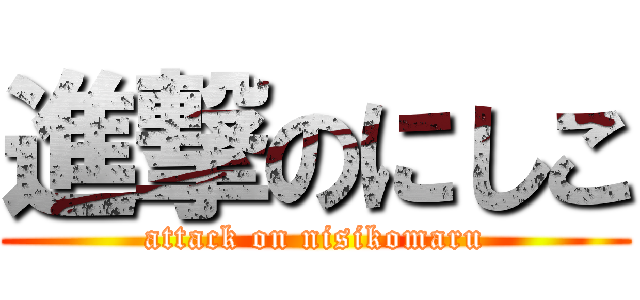 進撃のにしこ (attack on nisikomaru)