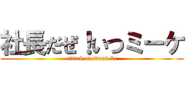 社長だぜ！いつミーケ (attack on itumi-ke)