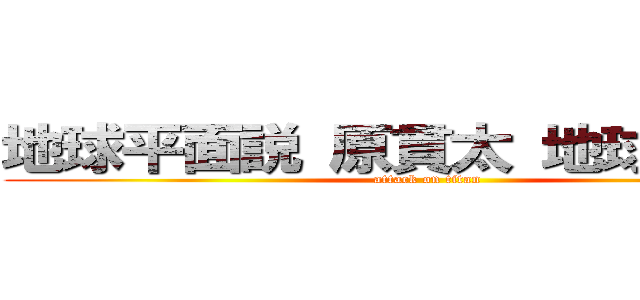 地球平面説 原貫太 地球の真理  (attack on titan)