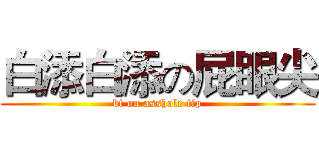 白添白添の屁眼尖 (bt on asshole tip)