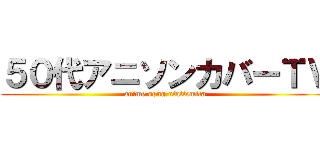 ５０代アニソンカバーＴＶ (anime song utattemita)