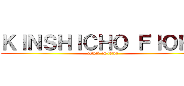 ＫＩＮＳＨＩＣＨＯ ＦＩＯＲＥ (attack on titan)