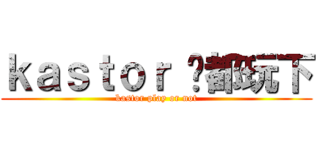ｋａｓｔｏｒ 你都玩下 (kastor play or not)