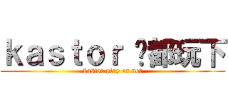 ｋａｓｔｏｒ 你都玩下 (kastor play or not)