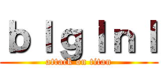 ｂｌｇｌｎｌ (attack on titan)