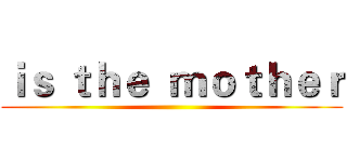 ｉｓ ｔｈｅ  ｍｏｔｈｅｒ ()