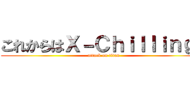 これからはＸ－Ｃｈｉｌｌｉｎｇだ (attack on titan)