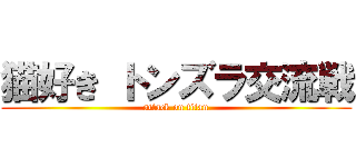 猫好き トンズラ交流戦 (attack on titan)