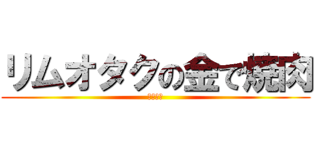 リムオタクの金で焼肉 (たべたい)