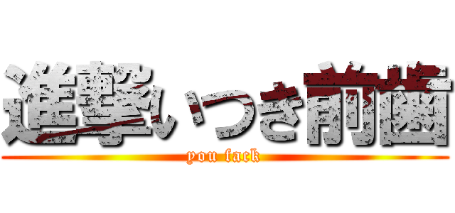 進撃いつき前歯 (you fack)