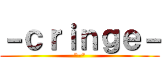 －ｃｒｉｎｇｅ－ (*-*)