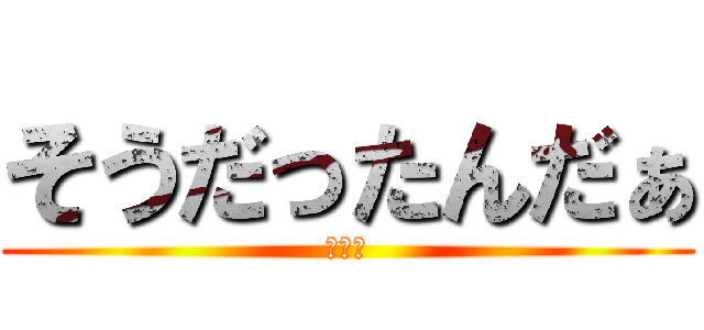 そうだったんだぁ (ｱｱｱ)