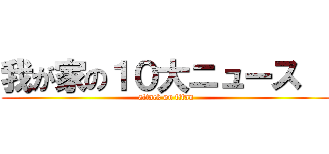 我が家の１０大ニュース   (attack on titan)