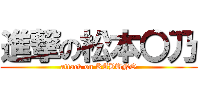 進撃の松本〇乃 (attack on KABUNO)