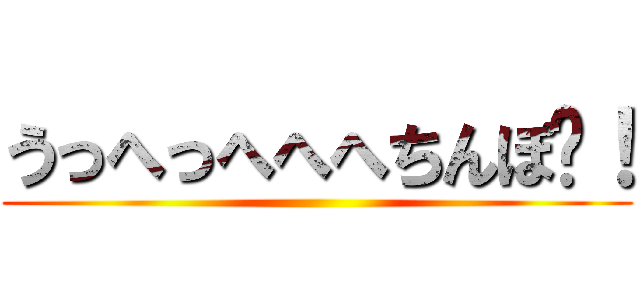 うっへっへへへちんぽ