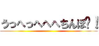 うっへっへへへちんぽ