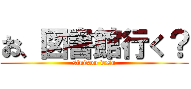 お、図書館行く？ (sinisou desu)