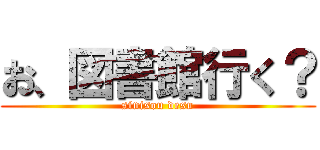 お、図書館行く？ (sinisou desu)