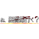 お、図書館行く？ (sinisou desu)