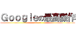 Ｇｏｏｇｌｅの最高傑作 (android)